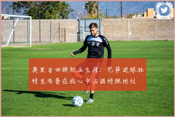 奥里吉回顾职业生涯：巴萨进球独特克洛普在我心中占据特殊地位