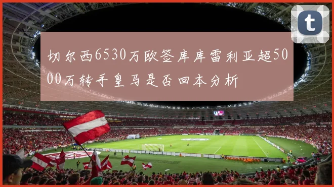 切尔西6530万欧签库库雷利亚超5000万转手皇马是否回本分析