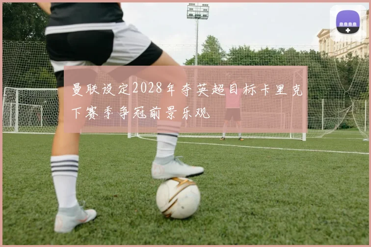 曼联设定2028年夺英超目标卡里克下赛季争冠前景乐观