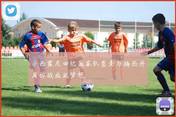 小西蒙尼回忆国家队首秀与梅西并肩作战成就梦想