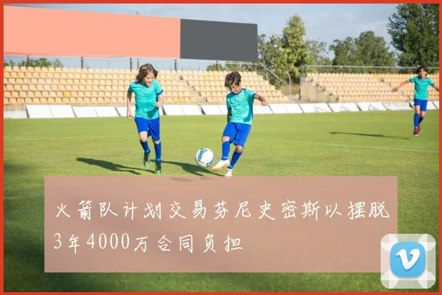 火箭队计划交易芬尼史密斯以摆脱3年4000万合同负担