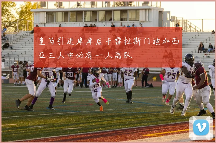 皇马引进库库后卡雷拉斯门迪加西亚三人中必有一人离队
