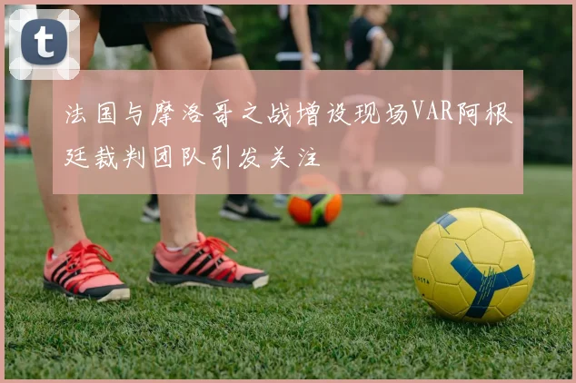 法国与摩洛哥之战增设现场VAR阿根廷裁判团队引发关注