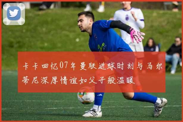 卡卡回忆07年曼联进球时刻与马尔蒂尼深厚情谊如父子般温暖