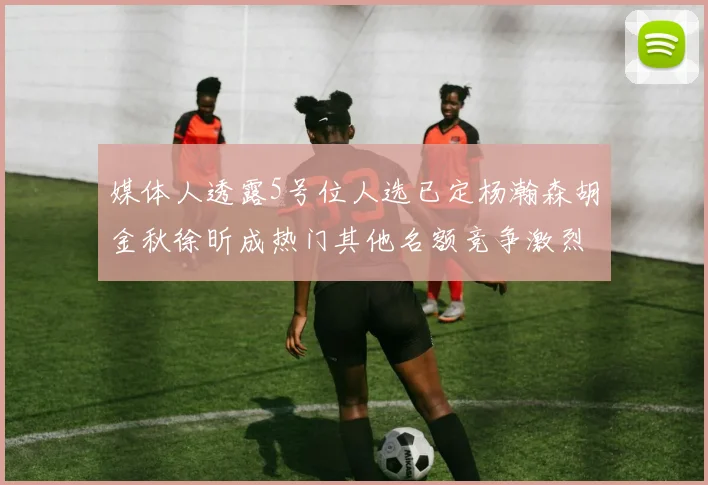 媒体人透露5号位人选已定杨瀚森胡金秋徐昕成热门其他名额竞争激烈