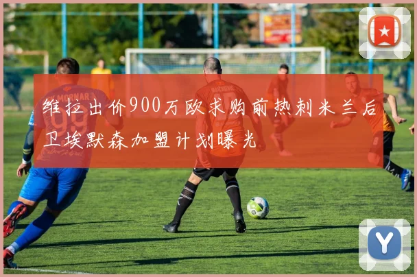 维拉出价900万欧求购前热刺米兰后卫埃默森加盟计划曝光