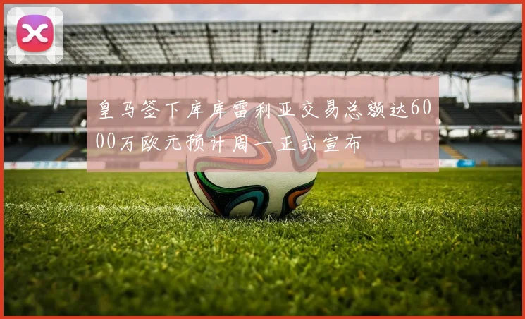 皇马签下库库雷利亚交易总额达6000万欧元预计周一正式宣布