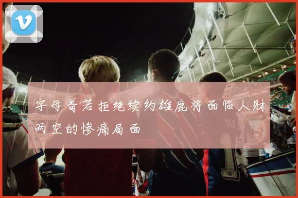 字母哥若拒绝续约雄鹿将面临人财两空的惨痛局面
