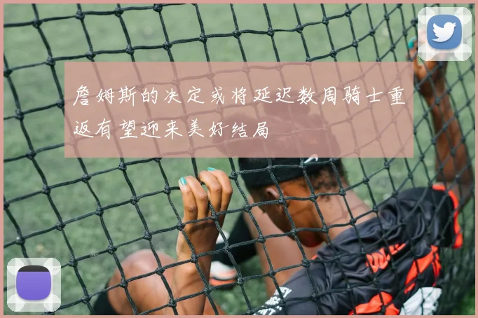 詹姆斯的决定或将延迟数周骑士重返有望迎来美好结局