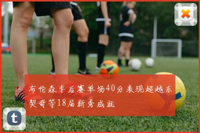 布伦森季后赛单场40分表现超越东契奇等18届新秀成就