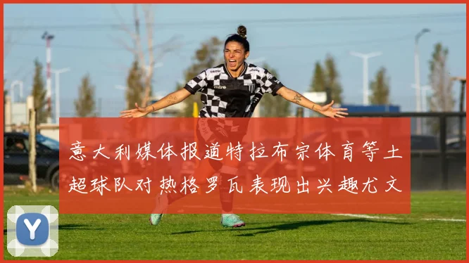 意大利媒体报道特拉布宗体育等土超球队对热格罗瓦表现出兴趣尤文图斯愿意出售这名球员